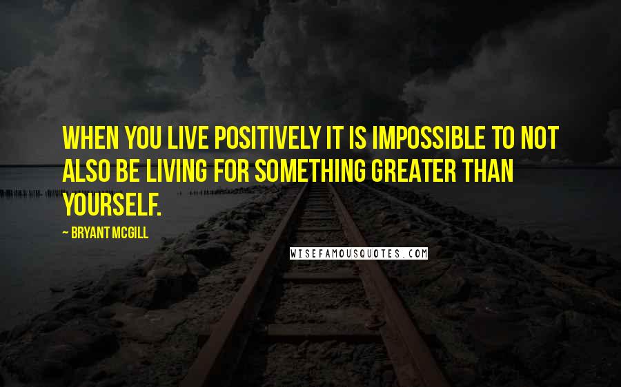 Bryant McGill Quotes: When you live positively it is impossible to not also be living for something greater than yourself.