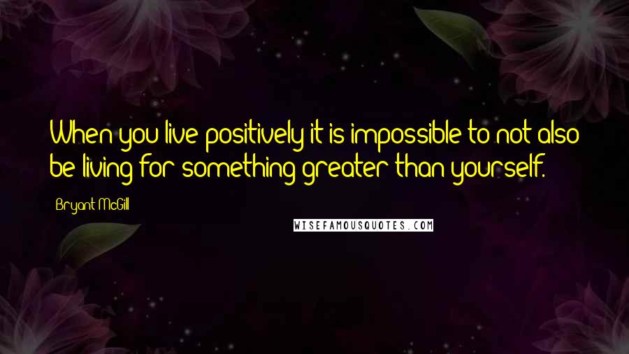 Bryant McGill Quotes: When you live positively it is impossible to not also be living for something greater than yourself.