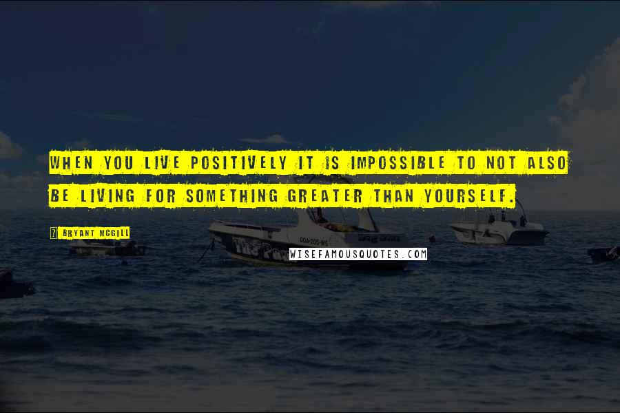 Bryant McGill Quotes: When you live positively it is impossible to not also be living for something greater than yourself.