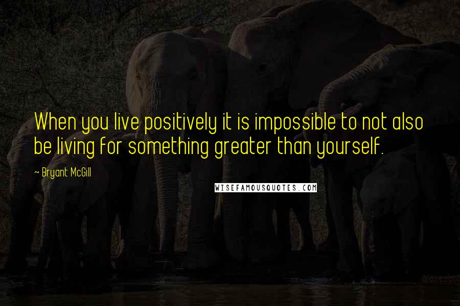 Bryant McGill Quotes: When you live positively it is impossible to not also be living for something greater than yourself.