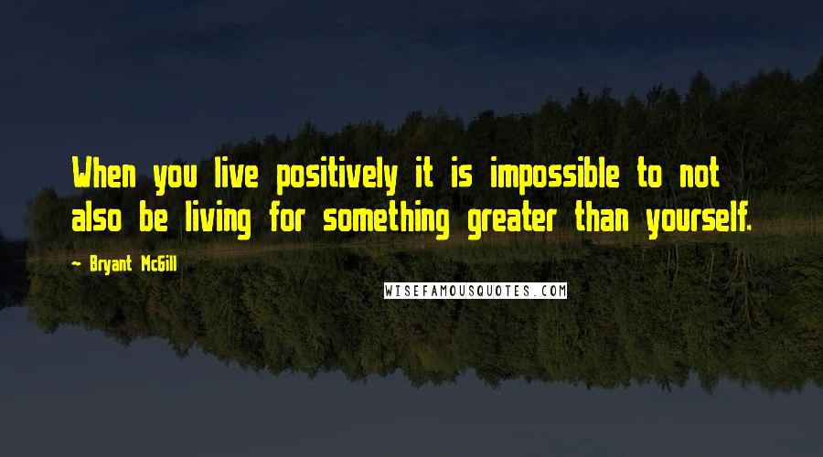 Bryant McGill Quotes: When you live positively it is impossible to not also be living for something greater than yourself.