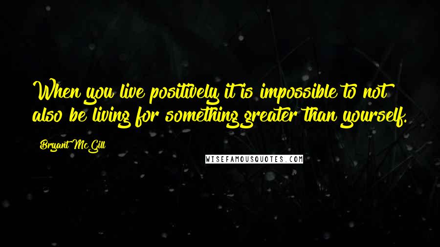 Bryant McGill Quotes: When you live positively it is impossible to not also be living for something greater than yourself.