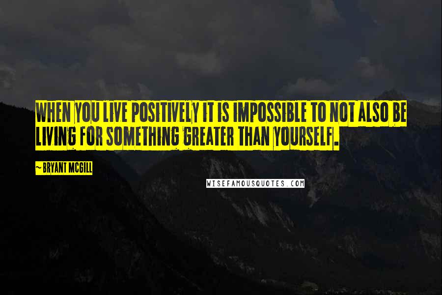 Bryant McGill Quotes: When you live positively it is impossible to not also be living for something greater than yourself.