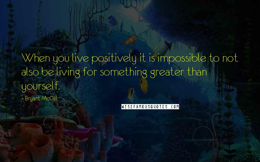 Bryant McGill Quotes: When you live positively it is impossible to not also be living for something greater than yourself.