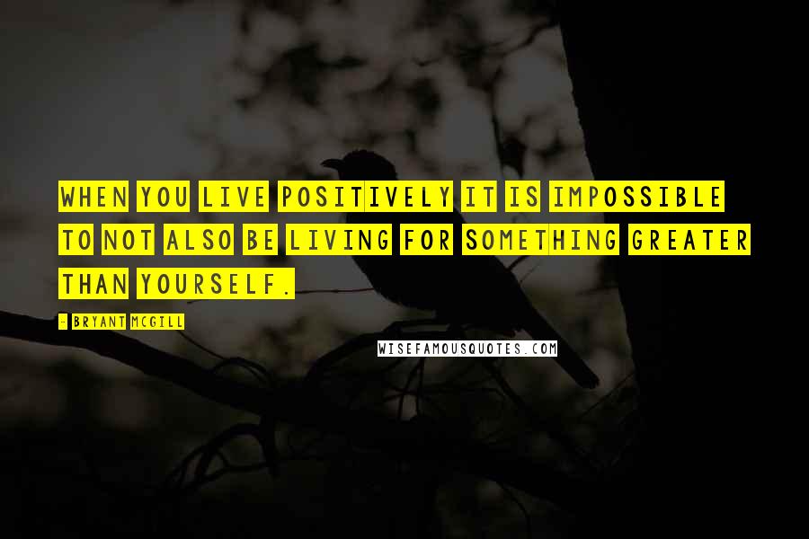 Bryant McGill Quotes: When you live positively it is impossible to not also be living for something greater than yourself.