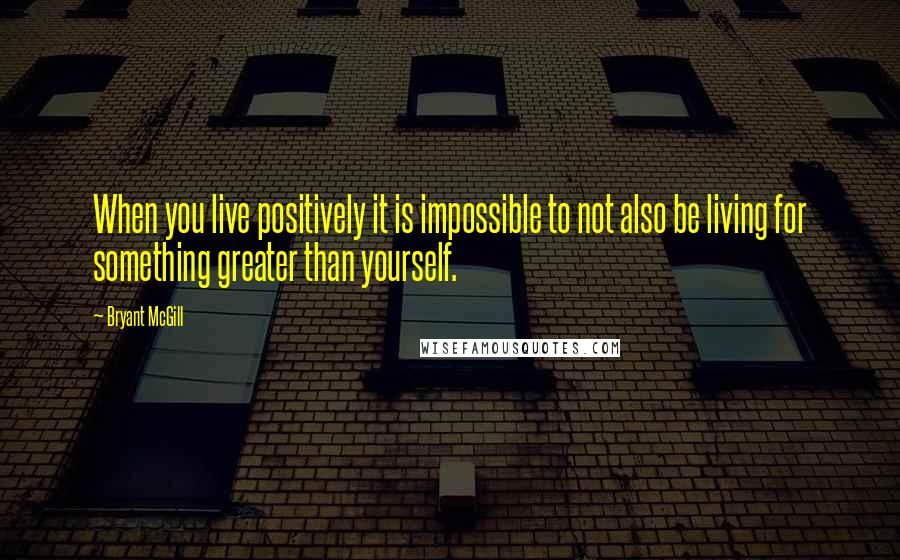 Bryant McGill Quotes: When you live positively it is impossible to not also be living for something greater than yourself.