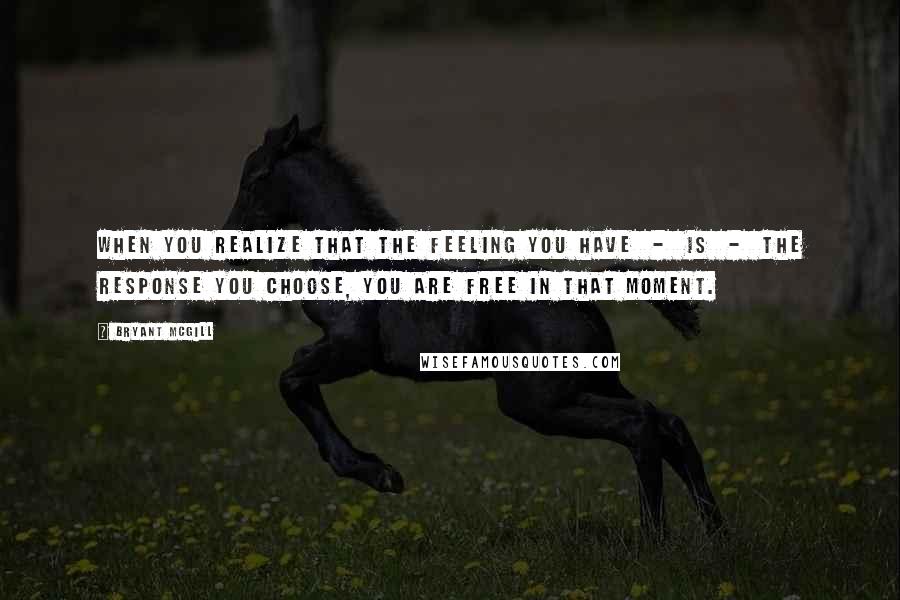 Bryant McGill Quotes: When you realize that the feeling you have  -  is  -  the response you choose, you are free in that moment.