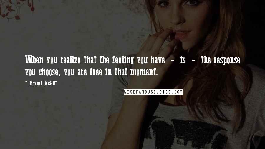 Bryant McGill Quotes: When you realize that the feeling you have  -  is  -  the response you choose, you are free in that moment.