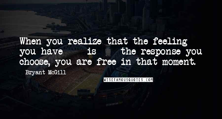 Bryant McGill Quotes: When you realize that the feeling you have  -  is  -  the response you choose, you are free in that moment.