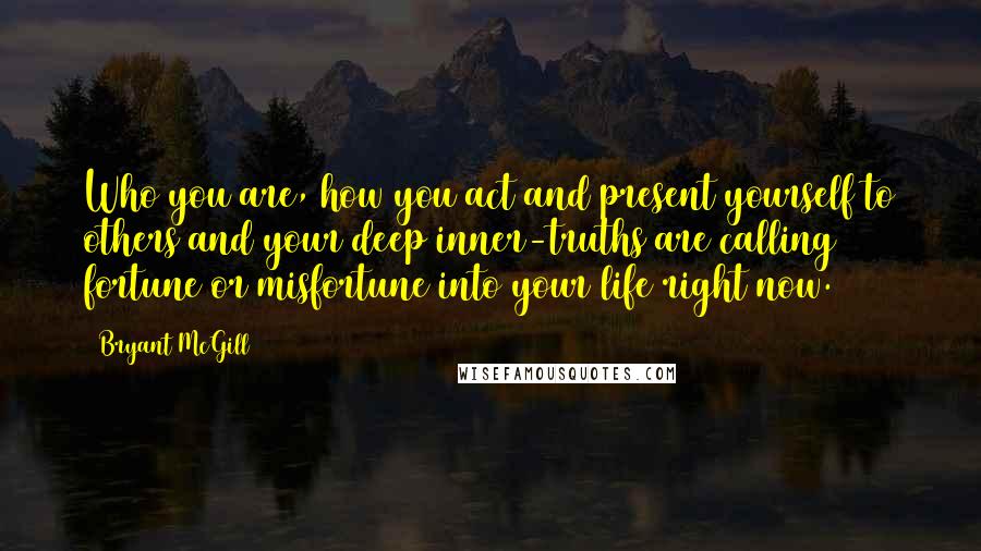 Bryant McGill Quotes: Who you are, how you act and present yourself to others and your deep inner-truths are calling fortune or misfortune into your life right now.