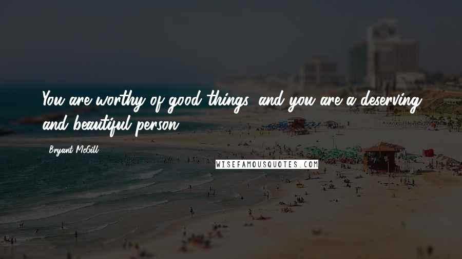 Bryant McGill Quotes: You are worthy of good things, and you are a deserving and beautiful person.