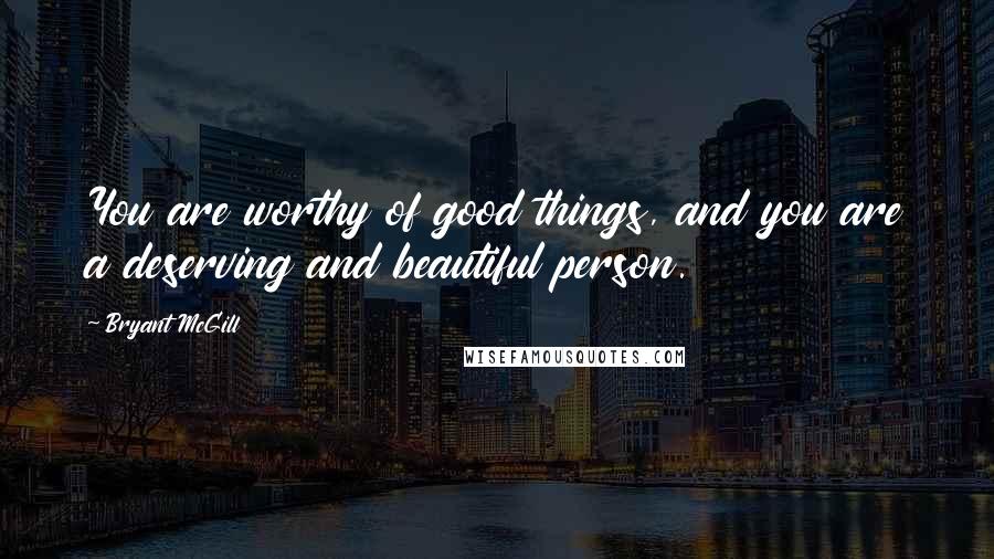 Bryant McGill Quotes: You are worthy of good things, and you are a deserving and beautiful person.