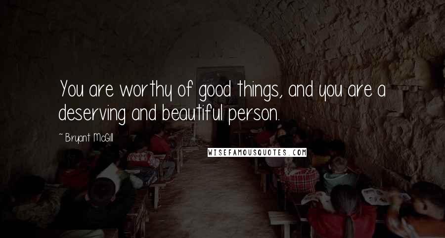 Bryant McGill Quotes: You are worthy of good things, and you are a deserving and beautiful person.