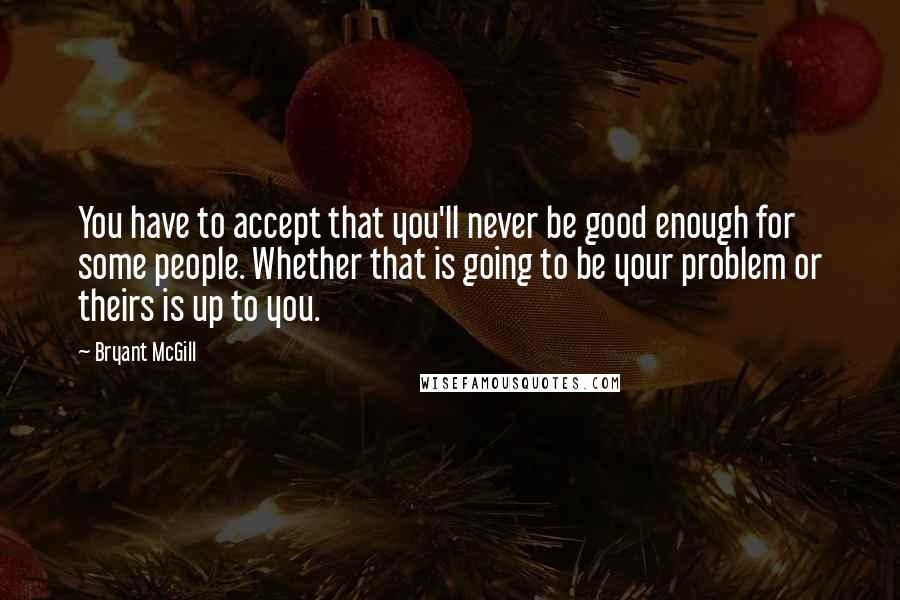 Bryant McGill Quotes: You have to accept that you'll never be good enough for some people. Whether that is going to be your problem or theirs is up to you.