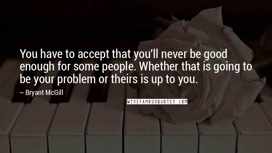 Bryant McGill Quotes: You have to accept that you'll never be good enough for some people. Whether that is going to be your problem or theirs is up to you.