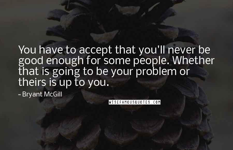 Bryant McGill Quotes: You have to accept that you'll never be good enough for some people. Whether that is going to be your problem or theirs is up to you.