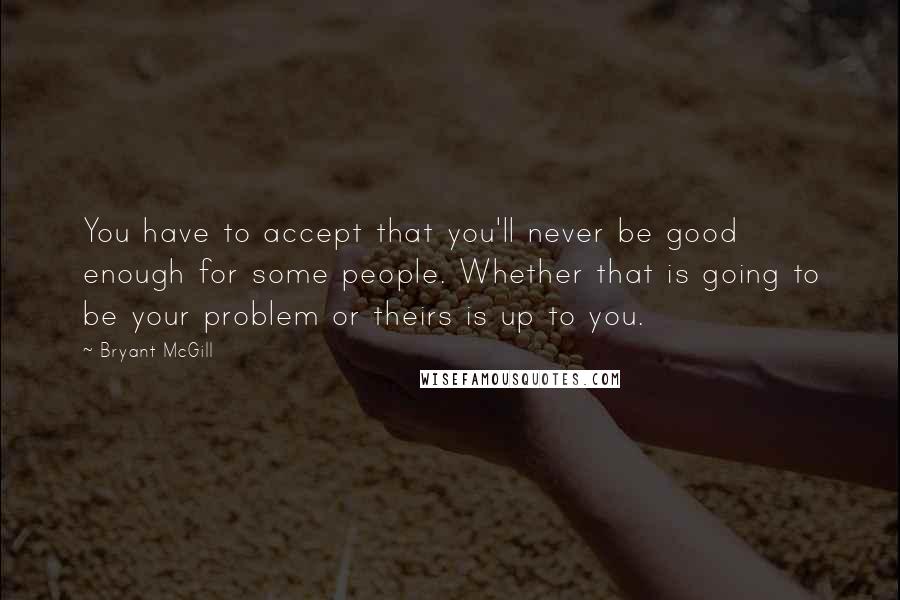 Bryant McGill Quotes: You have to accept that you'll never be good enough for some people. Whether that is going to be your problem or theirs is up to you.