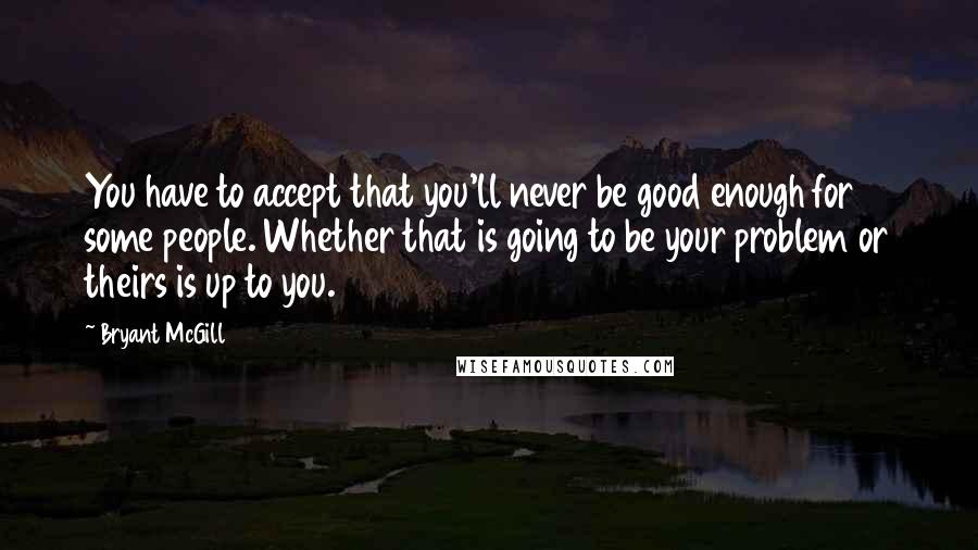 Bryant McGill Quotes: You have to accept that you'll never be good enough for some people. Whether that is going to be your problem or theirs is up to you.