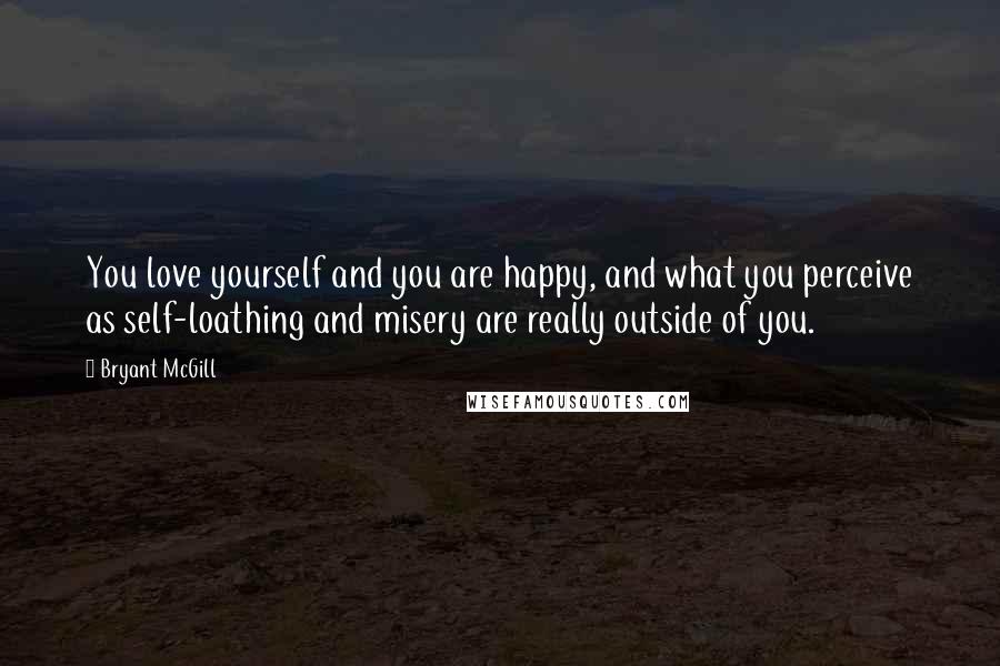 Bryant McGill Quotes: You love yourself and you are happy, and what you perceive as self-loathing and misery are really outside of you.