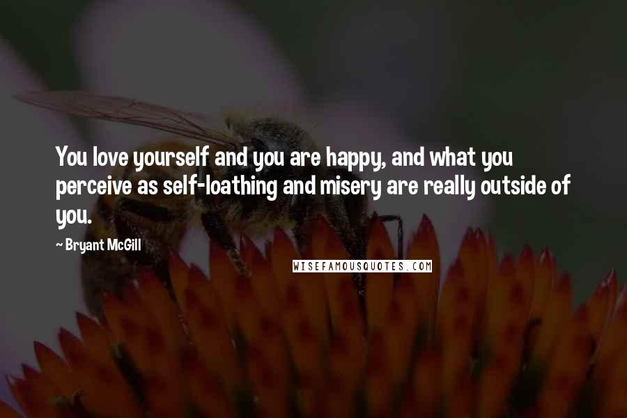 Bryant McGill Quotes: You love yourself and you are happy, and what you perceive as self-loathing and misery are really outside of you.