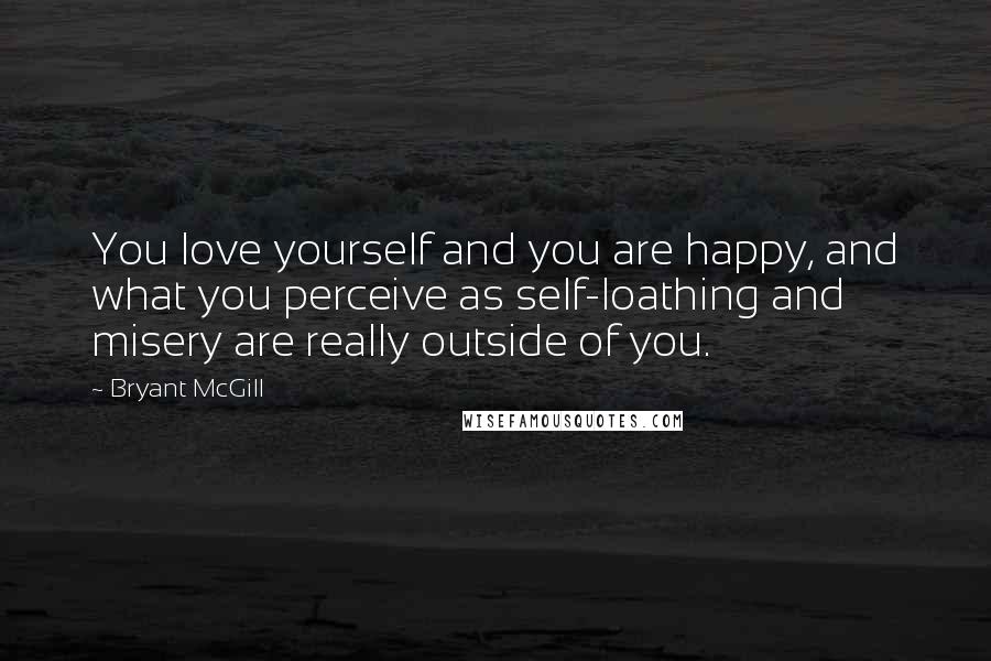 Bryant McGill Quotes: You love yourself and you are happy, and what you perceive as self-loathing and misery are really outside of you.