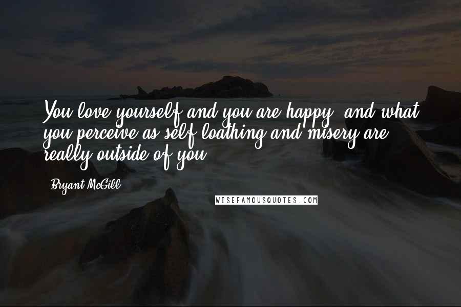 Bryant McGill Quotes: You love yourself and you are happy, and what you perceive as self-loathing and misery are really outside of you.