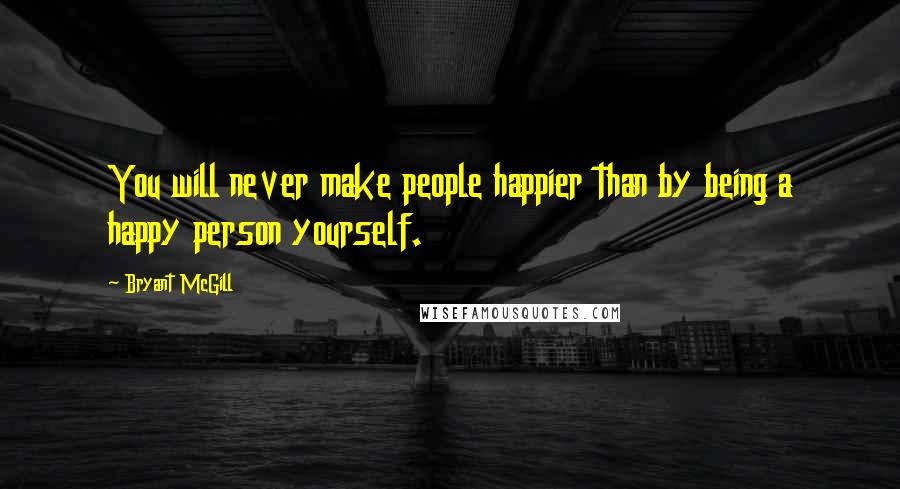 Bryant McGill Quotes: You will never make people happier than by being a happy person yourself.