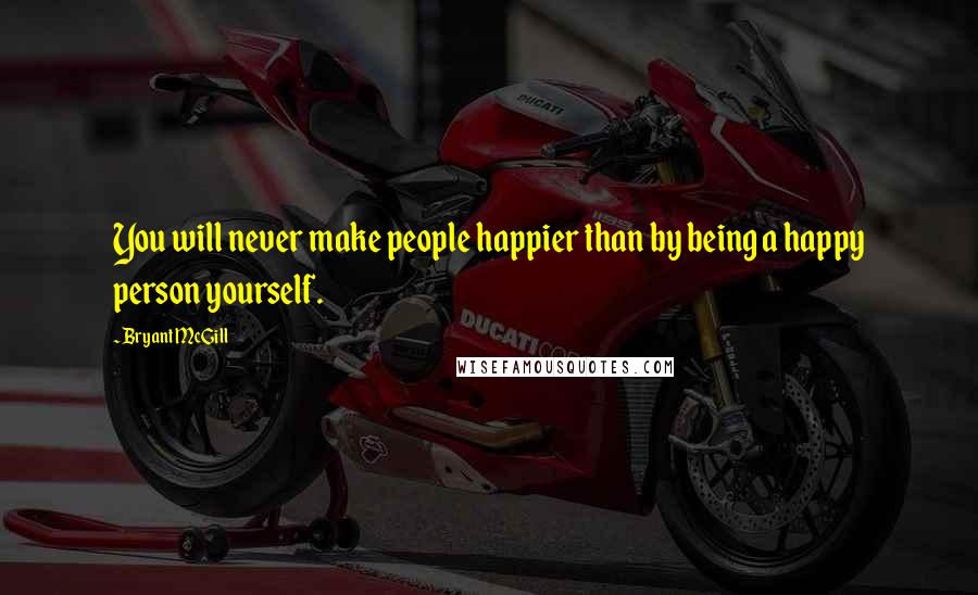 Bryant McGill Quotes: You will never make people happier than by being a happy person yourself.