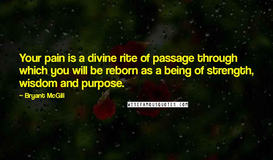 Bryant McGill Quotes: Your pain is a divine rite of passage through which you will be reborn as a being of strength, wisdom and purpose.