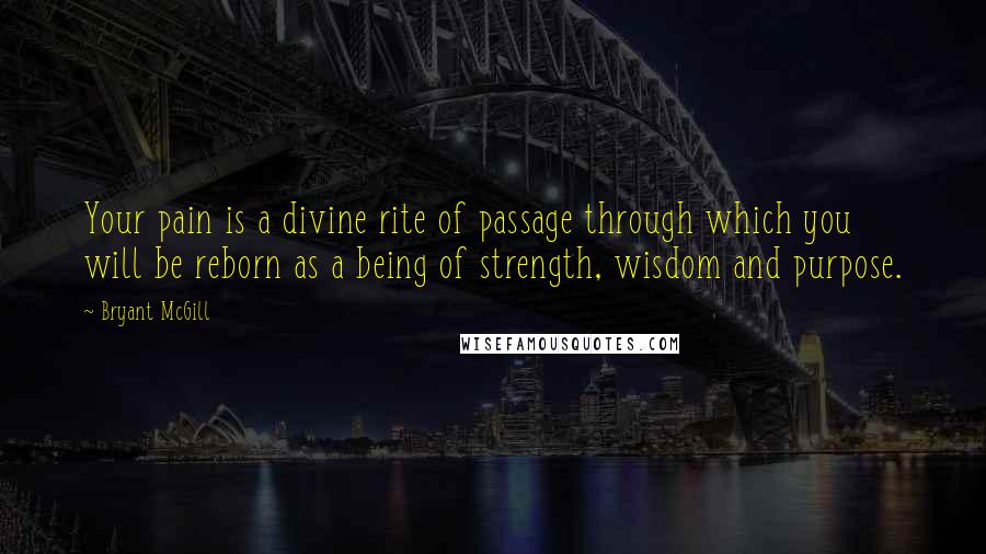 Bryant McGill Quotes: Your pain is a divine rite of passage through which you will be reborn as a being of strength, wisdom and purpose.