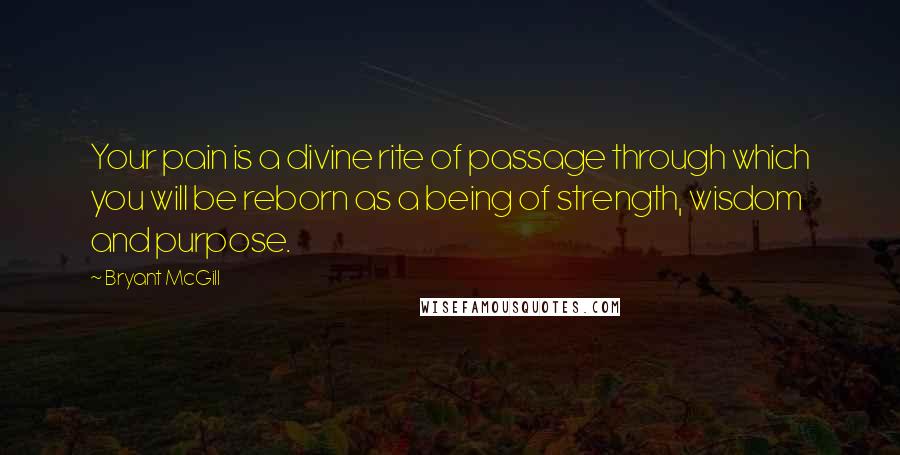 Bryant McGill Quotes: Your pain is a divine rite of passage through which you will be reborn as a being of strength, wisdom and purpose.