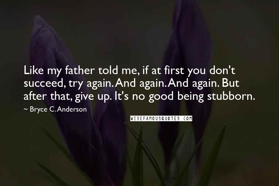 Bryce C. Anderson Quotes: Like my father told me, if at first you don't succeed, try again. And again. And again. But after that, give up. It's no good being stubborn.