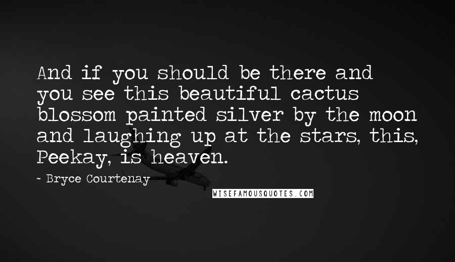 Bryce Courtenay Quotes: And if you should be there and you see this beautiful cactus blossom painted silver by the moon and laughing up at the stars, this, Peekay, is heaven.