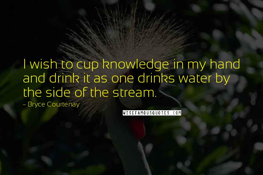 Bryce Courtenay Quotes: I wish to cup knowledge in my hand and drink it as one drinks water by the side of the stream.