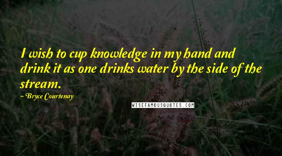 Bryce Courtenay Quotes: I wish to cup knowledge in my hand and drink it as one drinks water by the side of the stream.