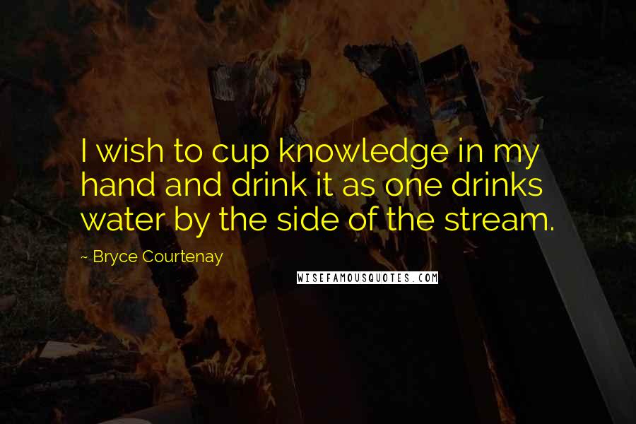 Bryce Courtenay Quotes: I wish to cup knowledge in my hand and drink it as one drinks water by the side of the stream.