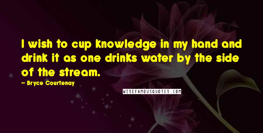 Bryce Courtenay Quotes: I wish to cup knowledge in my hand and drink it as one drinks water by the side of the stream.