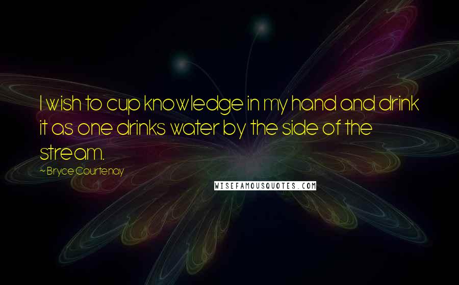 Bryce Courtenay Quotes: I wish to cup knowledge in my hand and drink it as one drinks water by the side of the stream.