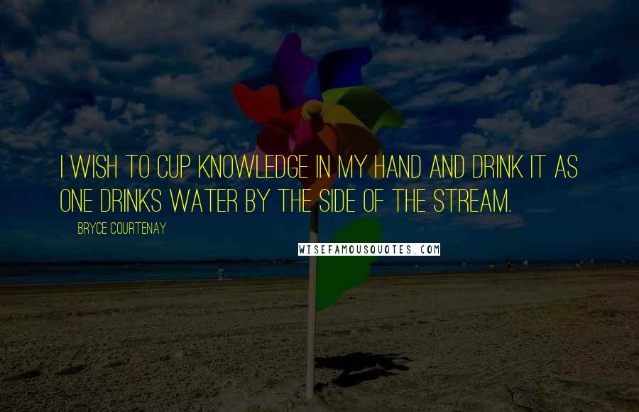 Bryce Courtenay Quotes: I wish to cup knowledge in my hand and drink it as one drinks water by the side of the stream.