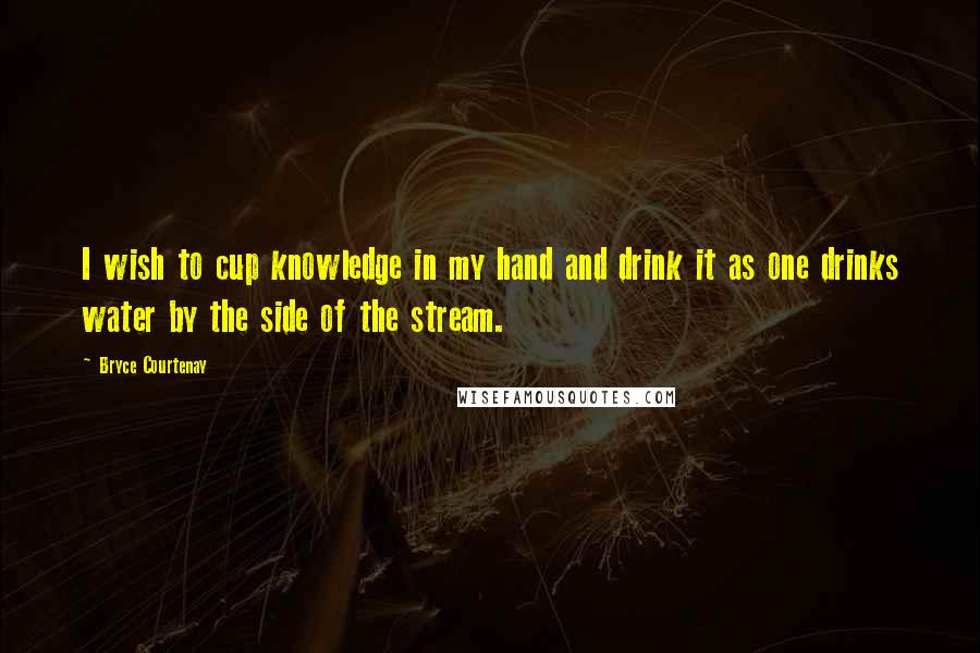 Bryce Courtenay Quotes: I wish to cup knowledge in my hand and drink it as one drinks water by the side of the stream.