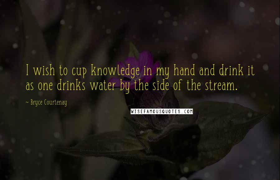 Bryce Courtenay Quotes: I wish to cup knowledge in my hand and drink it as one drinks water by the side of the stream.