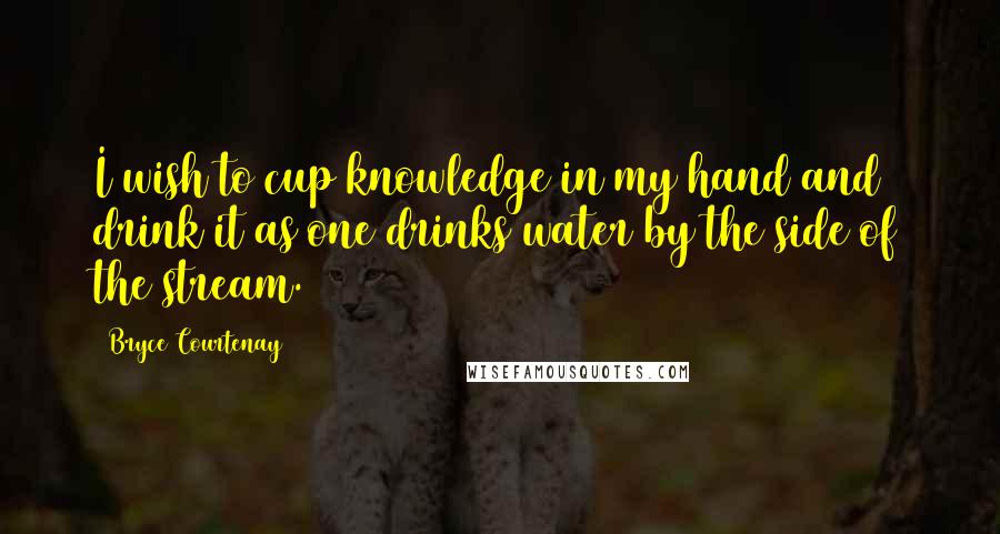 Bryce Courtenay Quotes: I wish to cup knowledge in my hand and drink it as one drinks water by the side of the stream.