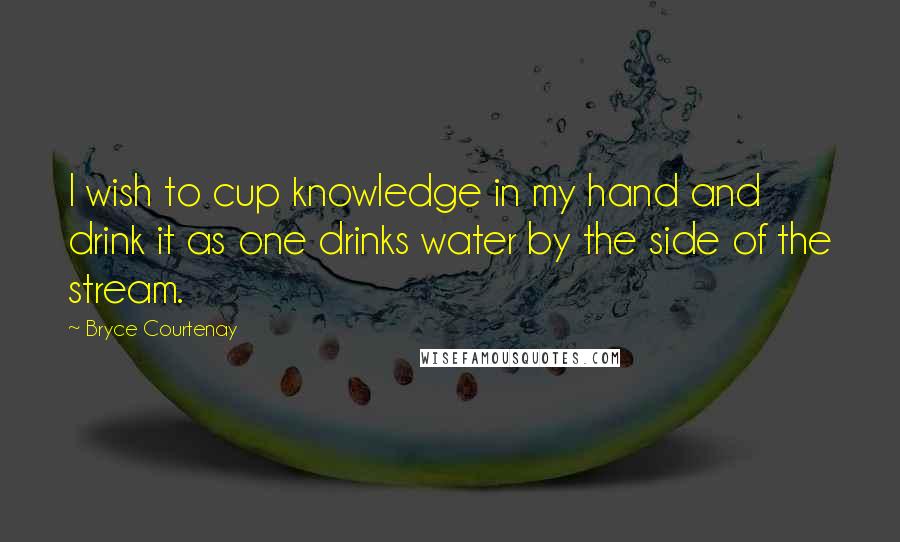 Bryce Courtenay Quotes: I wish to cup knowledge in my hand and drink it as one drinks water by the side of the stream.