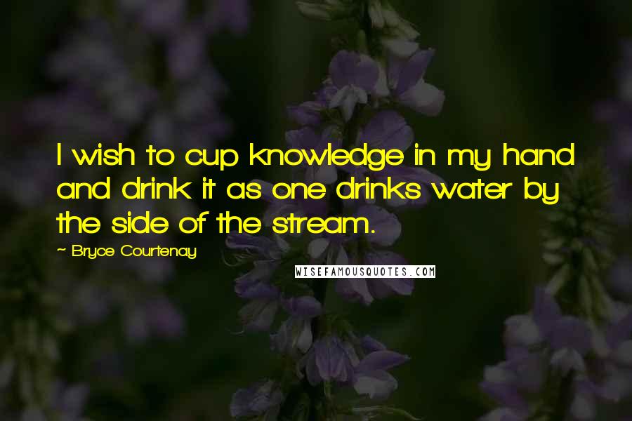 Bryce Courtenay Quotes: I wish to cup knowledge in my hand and drink it as one drinks water by the side of the stream.