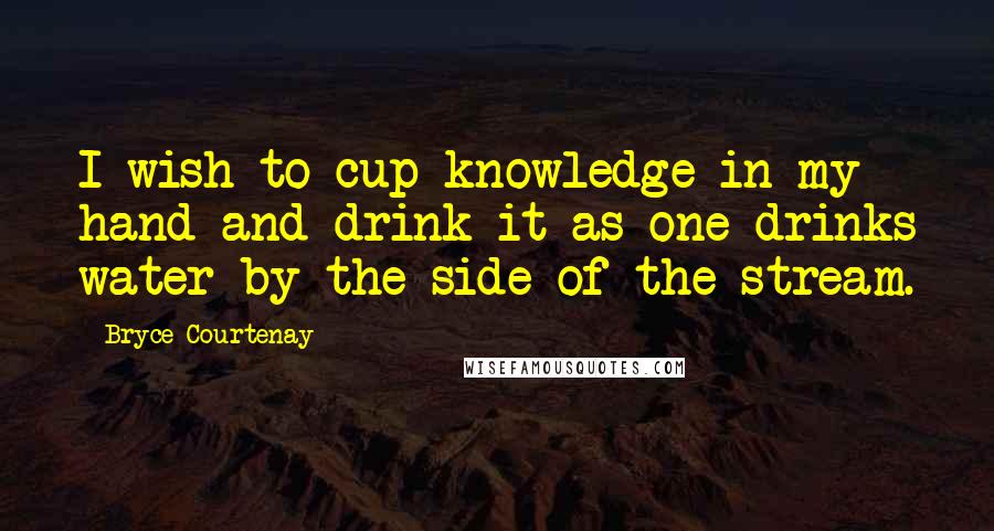 Bryce Courtenay Quotes: I wish to cup knowledge in my hand and drink it as one drinks water by the side of the stream.