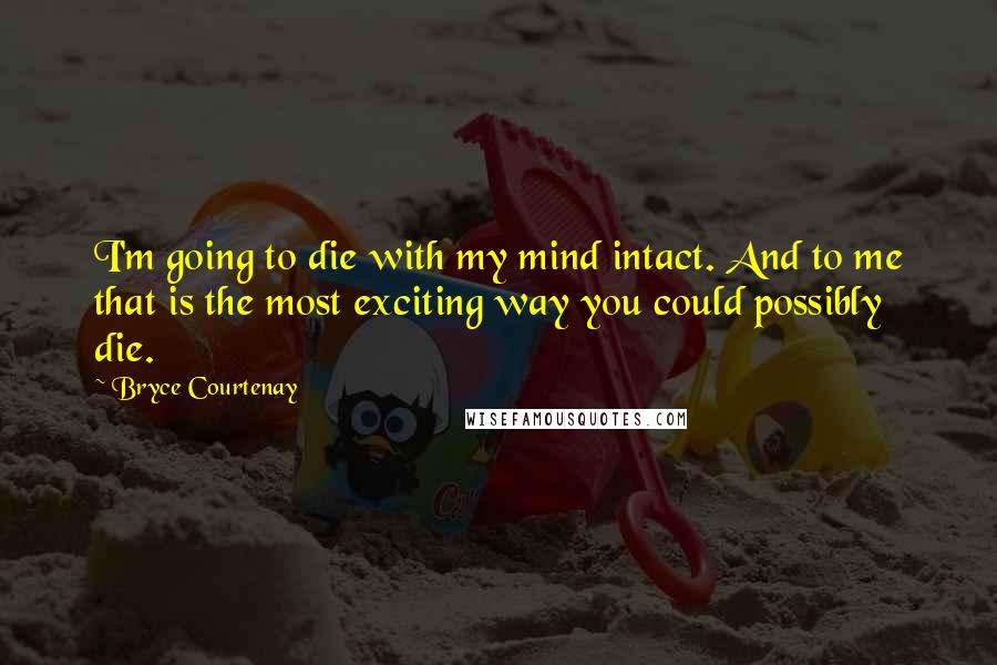 Bryce Courtenay Quotes: I'm going to die with my mind intact. And to me that is the most exciting way you could possibly die.