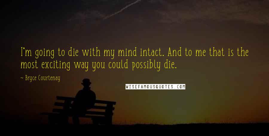 Bryce Courtenay Quotes: I'm going to die with my mind intact. And to me that is the most exciting way you could possibly die.