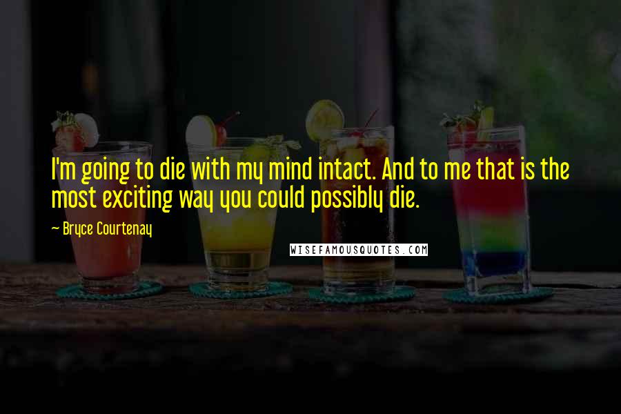 Bryce Courtenay Quotes: I'm going to die with my mind intact. And to me that is the most exciting way you could possibly die.