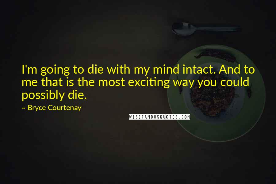 Bryce Courtenay Quotes: I'm going to die with my mind intact. And to me that is the most exciting way you could possibly die.