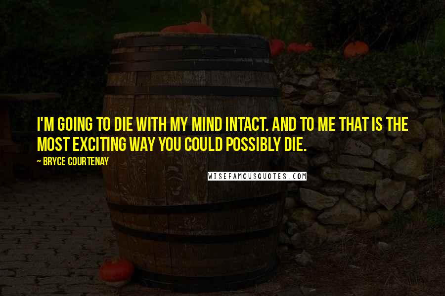 Bryce Courtenay Quotes: I'm going to die with my mind intact. And to me that is the most exciting way you could possibly die.